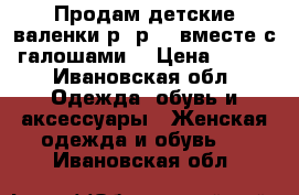 Продам детские валенки р- р 27 вместе с галошами  › Цена ­ 800 - Ивановская обл. Одежда, обувь и аксессуары » Женская одежда и обувь   . Ивановская обл.